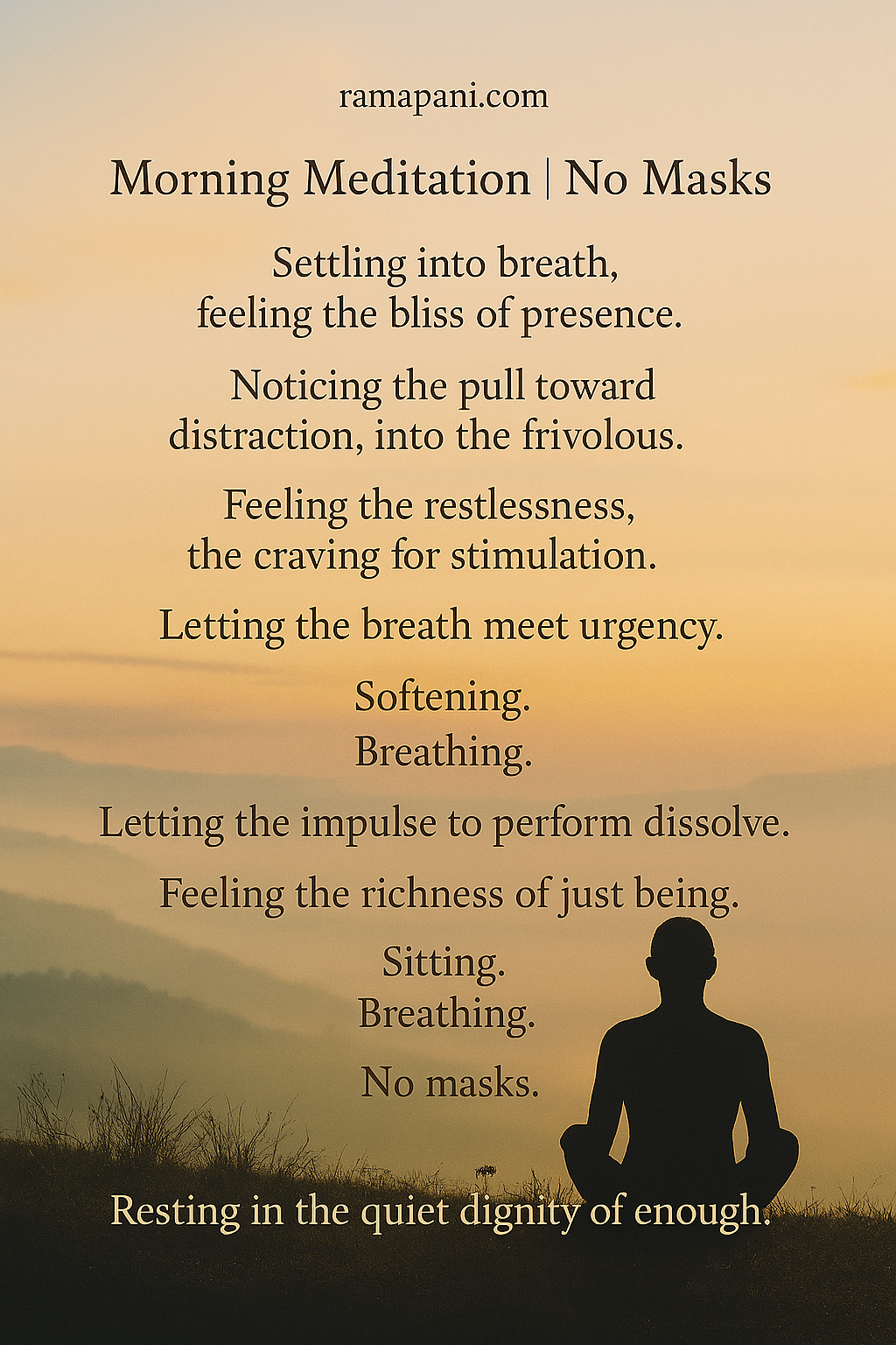 Settling into breath, feeling the bliss of presence. Noticing the pull toward distraction, in to the frivolous. Feeling the restlessness, the craving for stimulation. Letting the breath meet urgency. Softening. Breathing. Letting the impulse to perform dissolve. Feeling the richness of just being. Sitting. Breathing. No masks. Resting in the quiet dignity of enough.
