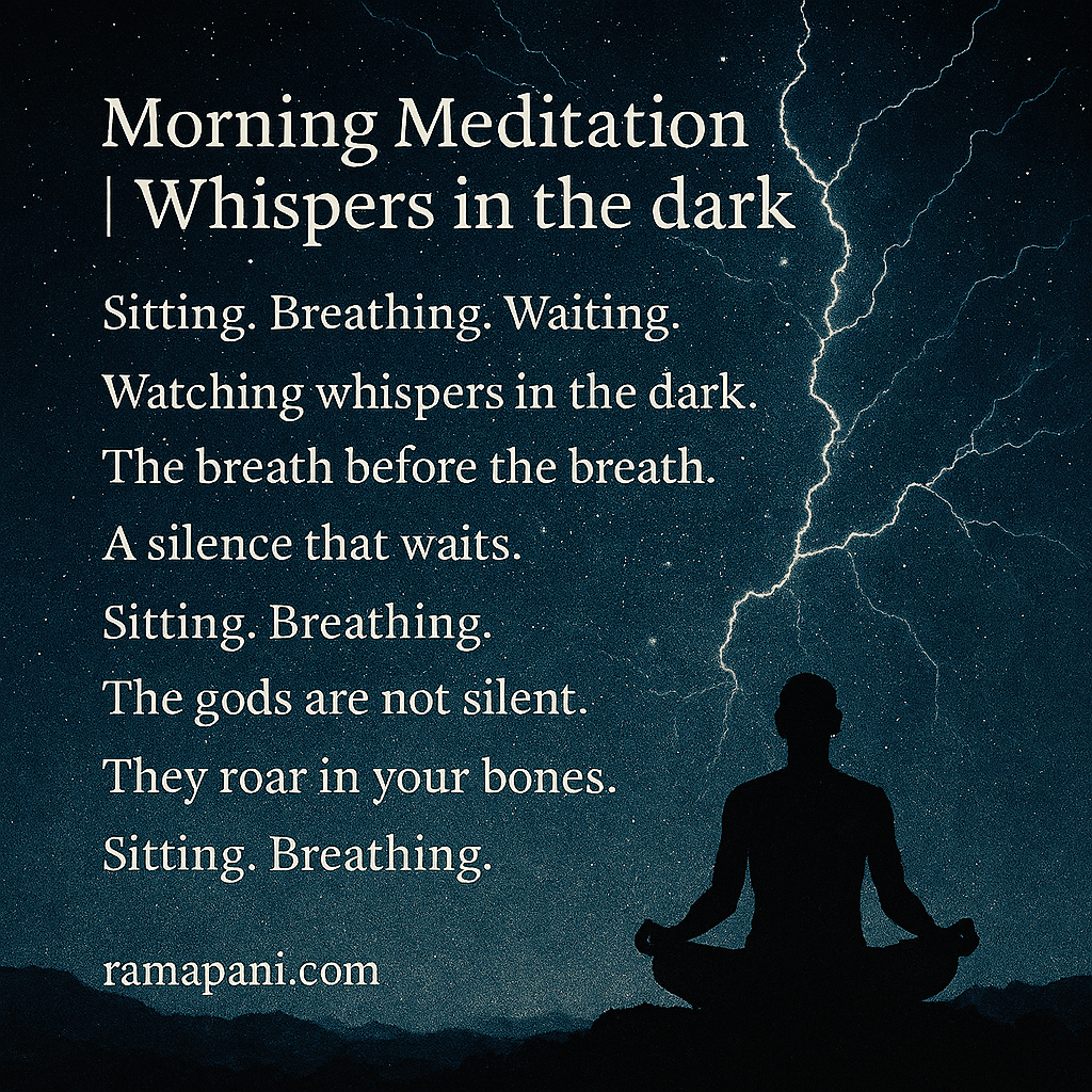 Sitting. Breathing. Waiting. Watching whispers in the dark. The breath before the breath. A silence that waits. Sitting. Breathing. Noticing the ache beneath the calm. Watching the mind claw at its cage. Sitting. Breathing. The gods are not silent. They roar in your bones.